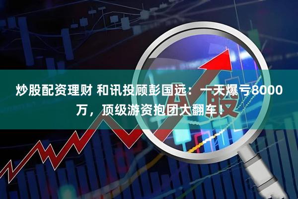 炒股配资理财 和讯投顾彭国远：一天爆亏8000万，顶级游资抱团大翻车！