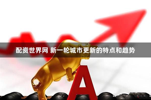 配资世界网 新一轮城市更新的特点和趋势