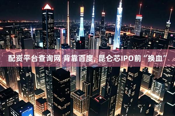 配资平台查询网 背靠百度, 昆仑芯IPO前“换血”