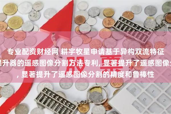 专业配资财经网 耕宇牧星申请基于异构双流特征提取和自适应特征提升器的遥感图像分割方法专利, 显著提升了遥感图像分割的精度和鲁棒性
