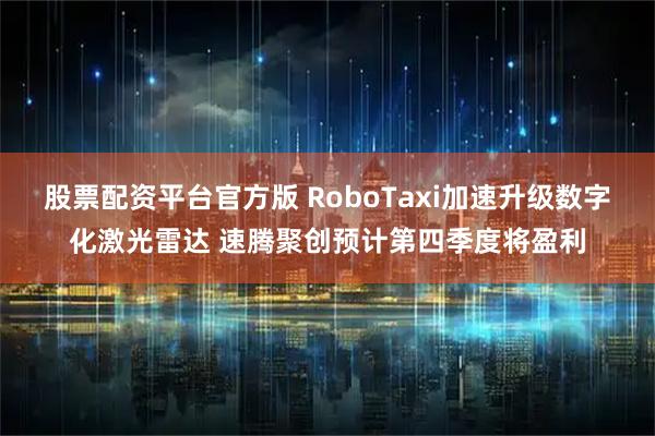 股票配资平台官方版 RoboTaxi加速升级数字化激光雷达 速腾聚创预计第四季度将盈利