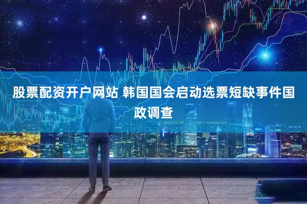 股票配资开户网站 韩国国会启动选票短缺事件国政调查