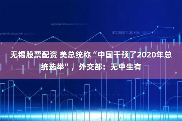 无锡股票配资 美总统称“中国干预了2020年总统选举”，外交部：无中生有