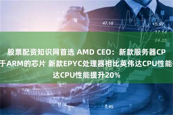 股票配资知识网首选 AMD CEO：新款服务器CPU领先基于ARM的芯片 新款EPYC处理器相比英伟达CPU性能提升20%